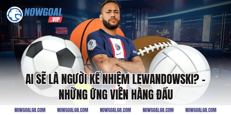 Ai Sẽ Là Người Kế Nhiệm Lewandowski? – Những Ứng Viên Hàng Đầu