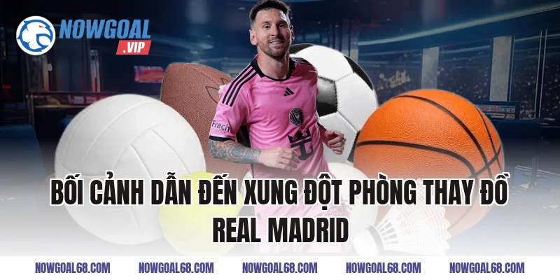 Bối Cảnh Dẫn Đến Xung Đột Phòng Thay Đồ Real Madrid