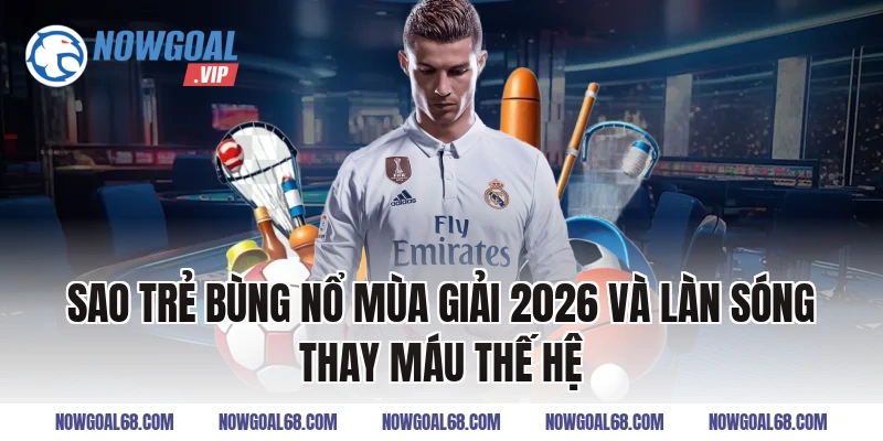 Sao Trẻ Bùng Nổ Mùa Giải 2026 và làn sóng thay máu thế hệ