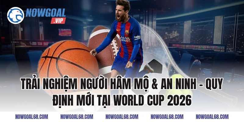 Trải nghiệm người hâm mộ & an ninh – Quy Định Mới Tại World Cup 2026